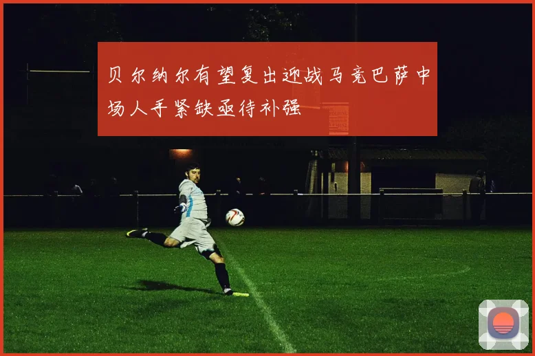 贝尔纳尔有望复出迎战马竞巴萨中场人手紧缺亟待补强
