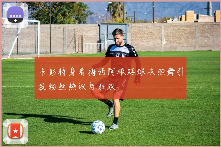 卡彭特身着梅西阿根廷球衣热舞引发粉丝热议与狂欢
