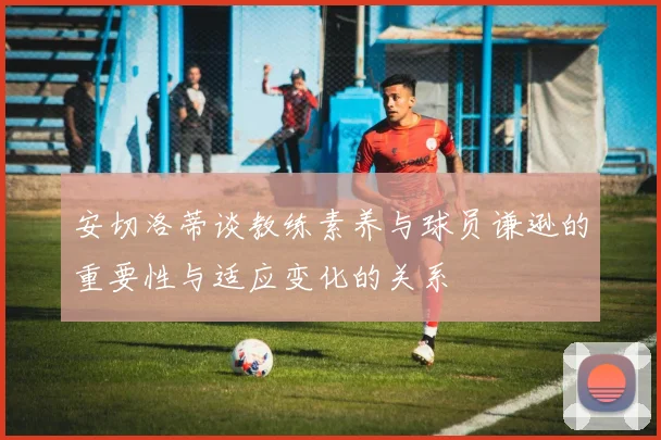 安切洛蒂谈教练素养与球员谦逊的重要性与适应变化的关系